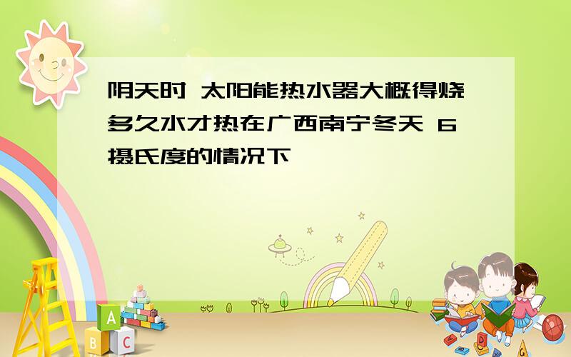 阴天时 太阳能热水器大概得烧多久水才热在广西南宁冬天 6摄氏度的情况下