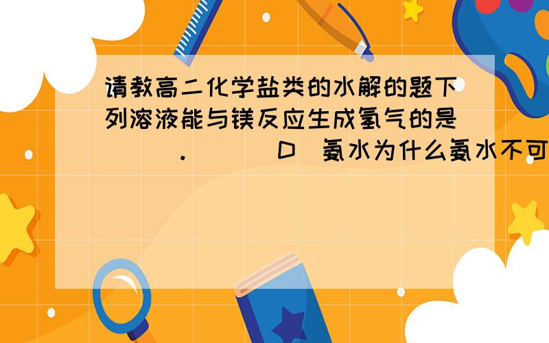 请教高二化学盐类的水解的题下列溶液能与镁反应生成氢气的是(  ).       D．氨水为什么氨水不可以 不是可以水解吗?NH4+ +H20==NH3`H20+H+这样Mg不就可以与H+反应吗 谢谢!