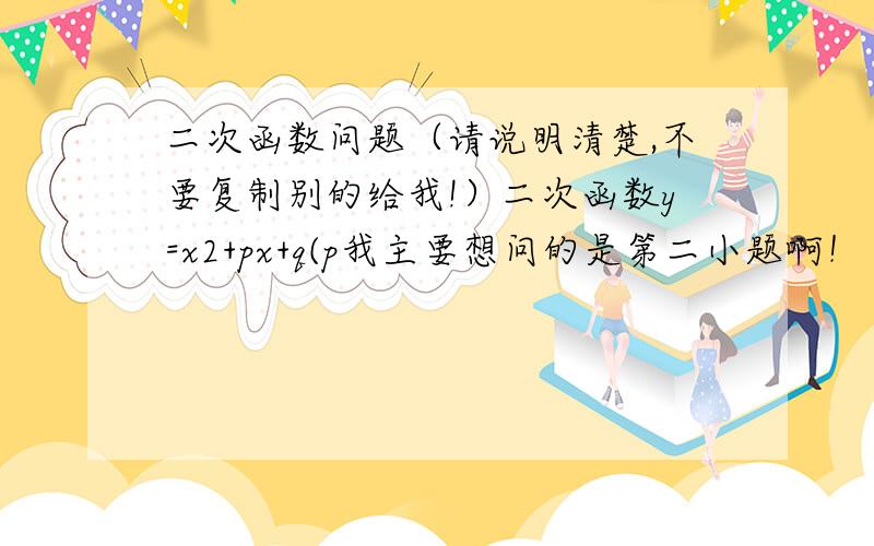 二次函数问题（请说明清楚,不要复制别的给我!）二次函数y=x2+px+q(p我主要想问的是第二小题啊！