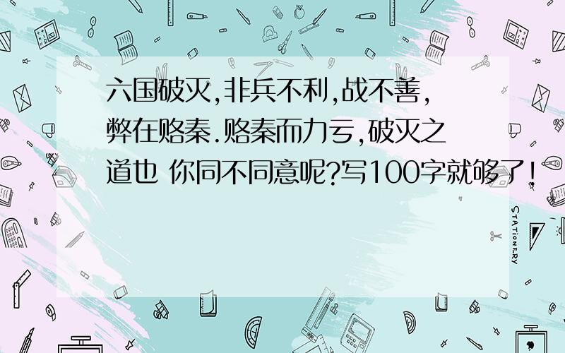 六国破灭,非兵不利,战不善,弊在赂秦.赂秦而力亏,破灭之道也 你同不同意呢?写100字就够了!