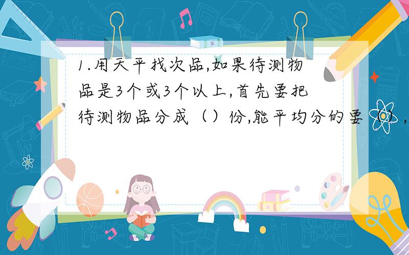 1.用天平找次品,如果待测物品是3个或3个以上,首先要把待测物品分成（）份,能平均分的要（）,不能品均分的要（）,不能平均分的要使多的那一份与少的那一份相差（）,这样可以保证找出次