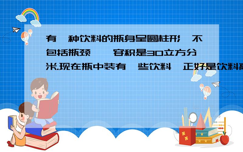 有一种饮料的瓶身呈圆柱形【不包括瓶颈】,容积是30立方分米.现在瓶中装有一些饮料,正好是饮料高度20厘米,倒放时空余部分的高度5厘米.问瓶内现有饮料多少立方分米还有一道，一个底面半