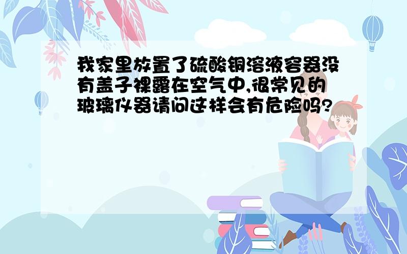 我家里放置了硫酸铜溶液容器没有盖子裸露在空气中,很常见的玻璃仪器请问这样会有危险吗?