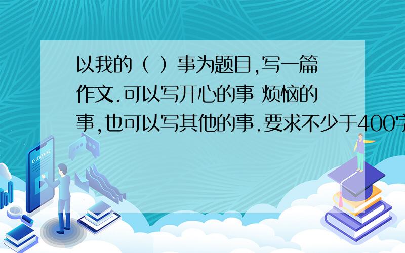 以我的（ ）事为题目,写一篇作文.可以写开心的事 烦恼的事,也可以写其他的事.要求不少于400字