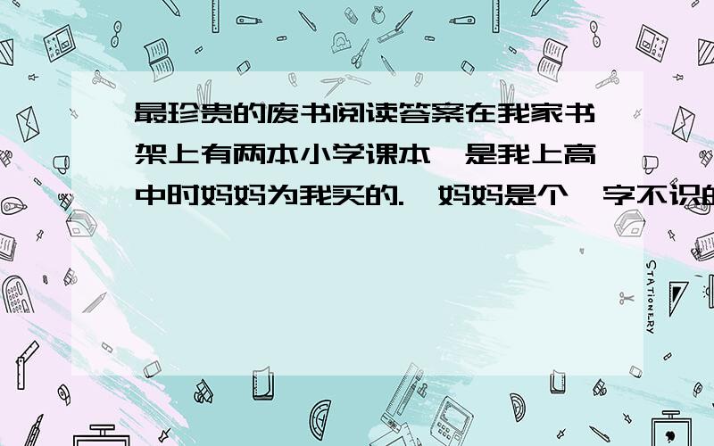 最珍贵的废书阅读答案在我家书架上有两本小学课本,是我上高中时妈妈为我买的.‖妈妈是个一字不识的家庭妇女.（ ）在家乡有种风俗,一个女人在去世时,口里必须含着银或金才能入土为安,