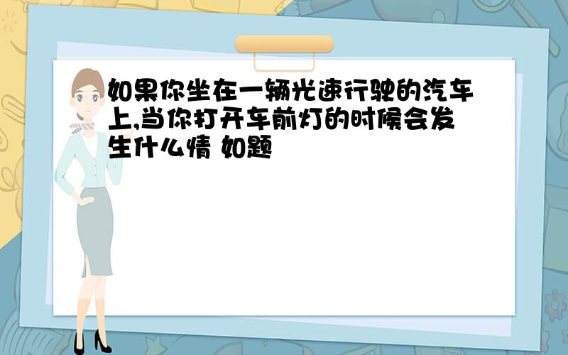 如果你坐在一辆光速行驶的汽车上,当你打开车前灯的时候会发生什么情 如题