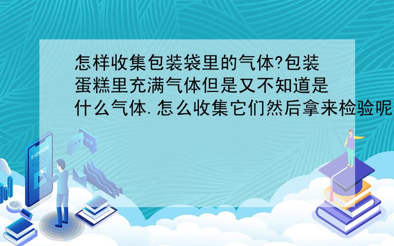 怎样收集包装袋里的气体?包装蛋糕里充满气体但是又不知道是什么气体.怎么收集它们然后拿来检验呢?