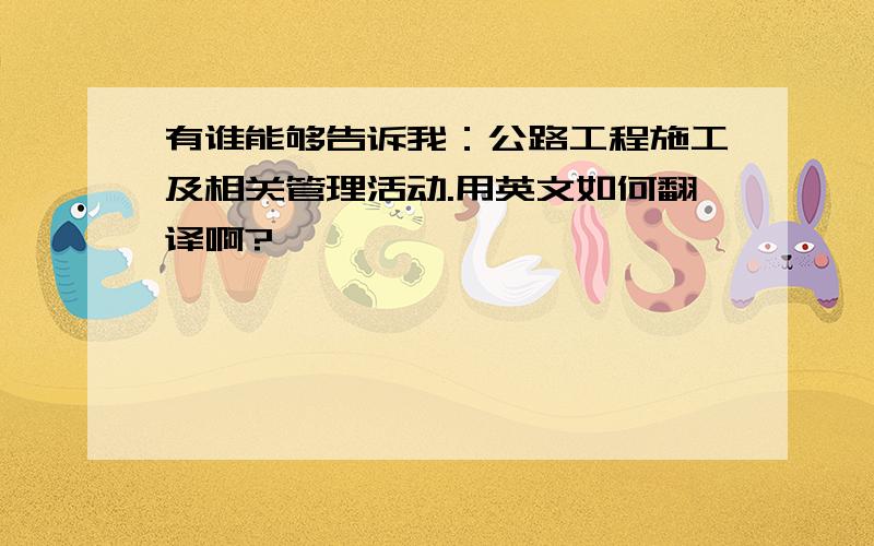 有谁能够告诉我：公路工程施工及相关管理活动.用英文如何翻译啊?