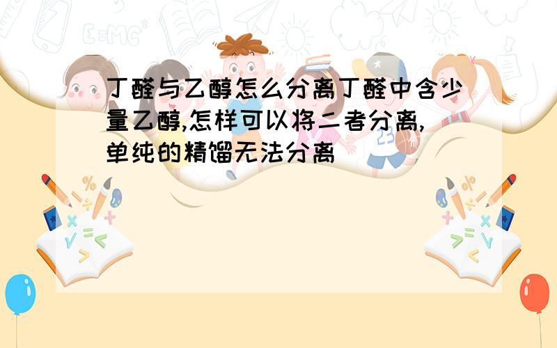 丁醛与乙醇怎么分离丁醛中含少量乙醇,怎样可以将二者分离,单纯的精馏无法分离