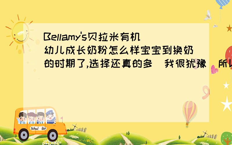 Bellamy's贝拉米有机幼儿成长奶粉怎么样宝宝到换奶的时期了,选择还真的多．我很犹豫．所以想请问下谁家宝宝吃过这牌子的奶粉．效果怎么样?哦．差点忘了,我家宝宝1岁3个月了．