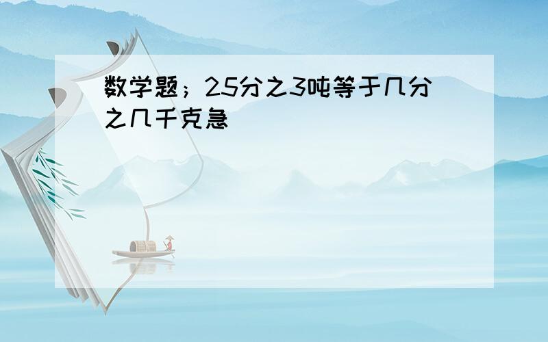 数学题；25分之3吨等于几分之几千克急