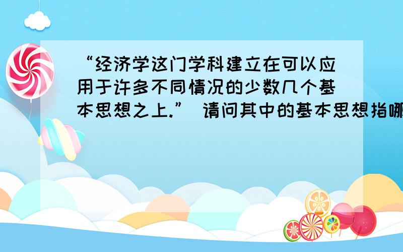 “经济学这门学科建立在可以应用于许多不同情况的少数几个基本思想之上.” 请问其中的基本思想指哪些?不过你们回答的好像是经济学的基础知识,但是我是想问经济学【建立】在什么【基