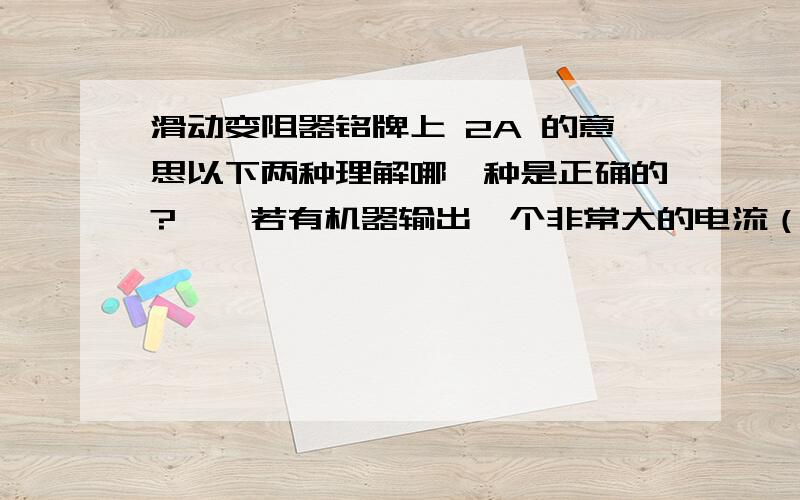 滑动变阻器铭牌上 2A 的意思以下两种理解哪一种是正确的?一、若有机器输出一个非常大的电流（超过2A）,通过变阻器,超过允许的电流最大值,使变阻器烧坏.二、不管电路中输出电流的装置