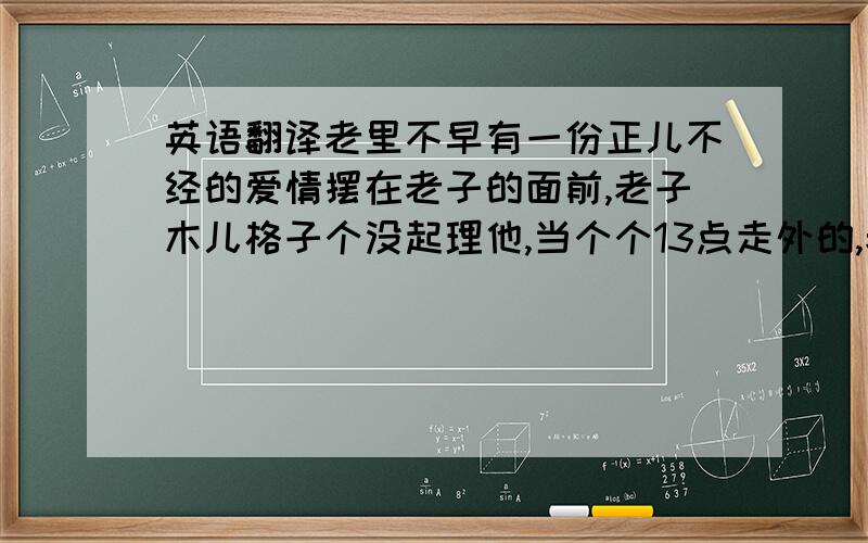 英语翻译老里不早有一份正儿不经的爱情摆在老子的面前,老子木儿格子个没起理他,当个个13点走外的,老子才子晓得：个几