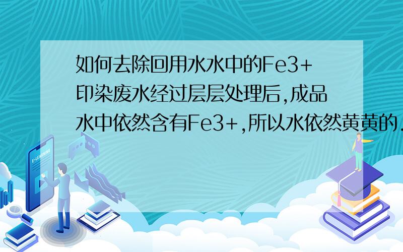 如何去除回用水水中的Fe3+印染废水经过层层处理后,成品水中依然含有Fe3+,所以水依然黄黄的.怎么能使水透明化呢?但是成品水的pH值需要稳定在中性才能回用,现在加了烧碱水是清了但是pH太