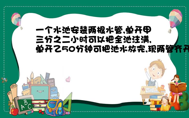 一个水池安装两根水管,单开甲三分之二小时可以把全池注满,单开乙50分钟可把池水放完,现两管齐开,多少分帮帮忙~~~~~~~一个水池安装两根水管,单开甲三分之二小时可以把全池注满,单开乙50