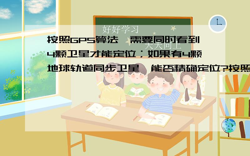 按照GPS算法,需要同时看到4颗卫星才能定位；如果有4颗地球轨道同步卫星,能否精确定位?按照GPS算法（伪距测量法）,需要同时看到4颗卫星才能精确定位（求出X\Y\Z\T四个未知数）,而这4颗卫星