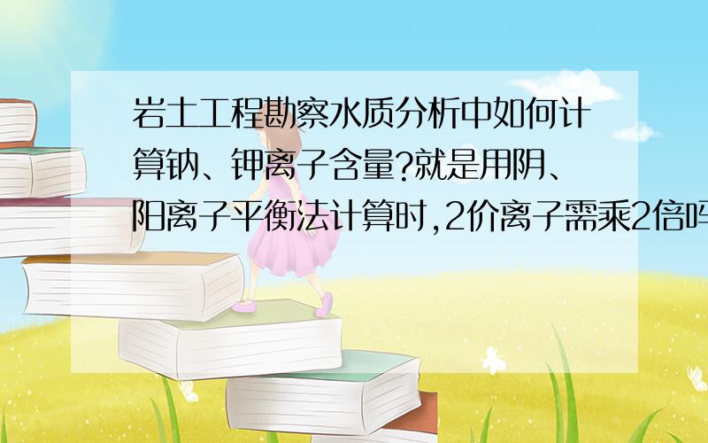 岩土工程勘察水质分析中如何计算钠、钾离子含量?就是用阴、阳离子平衡法计算时,2价离子需乘2倍吗