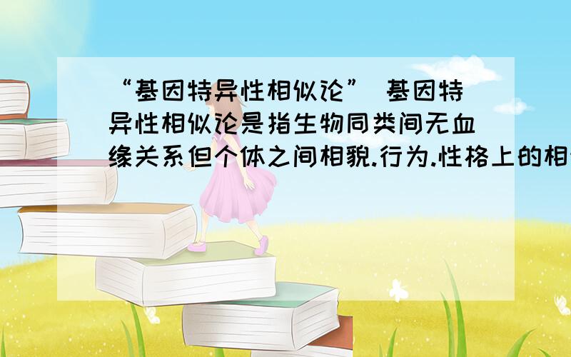 “基因特异性相似论” 基因特异性相似论是指生物同类间无血缘关系但个体之间相貌.行为.性格上的相似.“基因特异性相似论”基因特异性相似论是指生物同类间无血缘关系但个体之间相貌