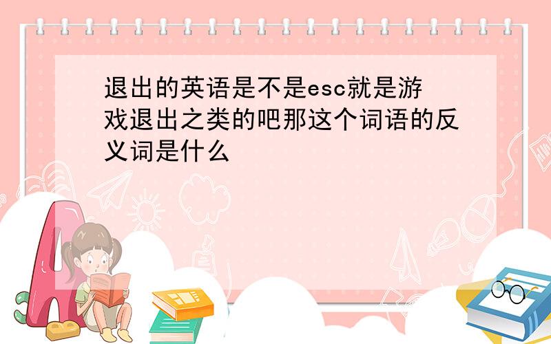 退出的英语是不是esc就是游戏退出之类的吧那这个词语的反义词是什么