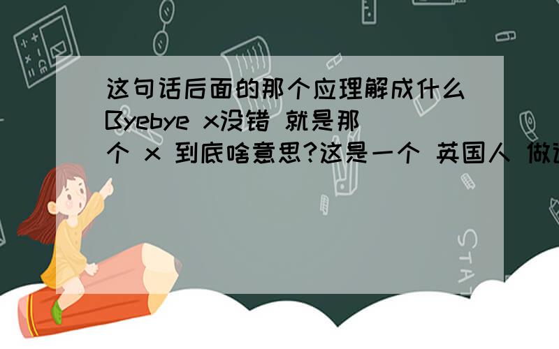 这句话后面的那个应理解成什么Byebye x没错 就是那个 x 到底啥意思?这是一个 英国人 做道别用的 我不是他前女友，嗯 (⊙_⊙) 那到底啥意思……