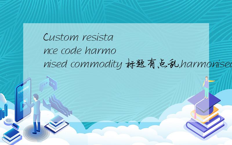 Custom resistance code harmonised commodity 标题有点乱，harmonised commodity codeCustom resistance code 2个词组