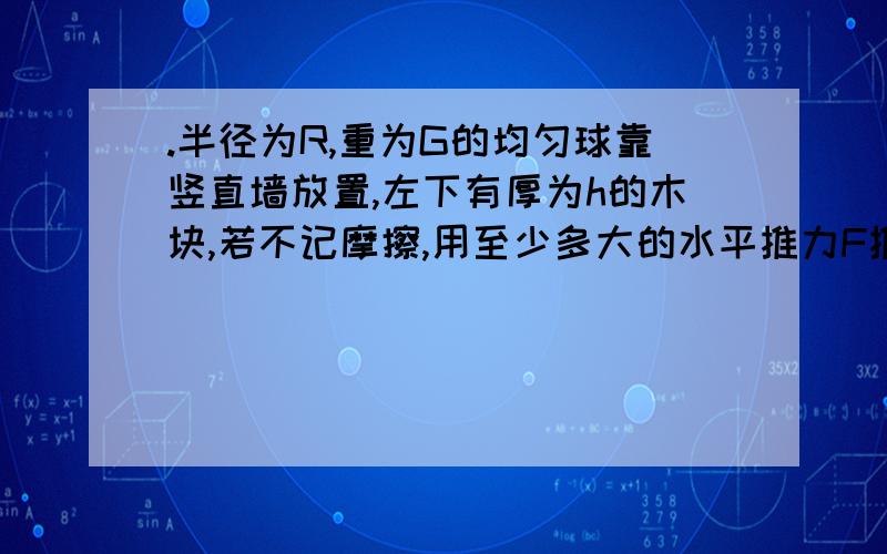 .半径为R,重为G的均匀球靠竖直墙放置,左下有厚为h的木块,若不记摩擦,用至少多大的水平推力F推木块才能使球离开地面?（我要详细过程和物体受力图）