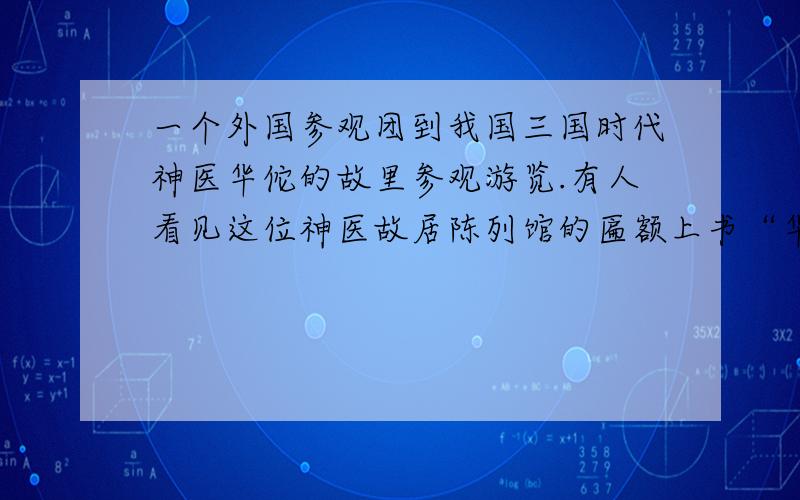 一个外国参观团到我国三国时代神医华佗的故里参观游览.有人看见这位神医故居陈列馆的匾额上书“华佗再见”四个字,就像随行的翻译请教这四个字.翻译用英语说“bye,Huatuo”这个翻译准确