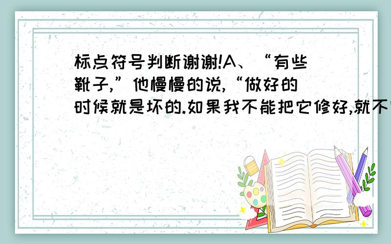 标点符号判断谢谢!A、“有些靴子,”他慢慢的说,“做好的时候就是坏的.如果我不能把它修好,就不收你这双靴子的工钱.”B、我这才看出来,我所遇到的原来是他本人——但是多么苍老；多么