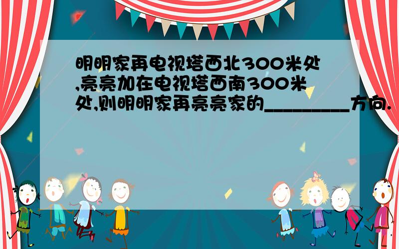 明明家再电视塔西北300米处,亮亮加在电视塔西南300米处,则明明家再亮亮家的_________方向.