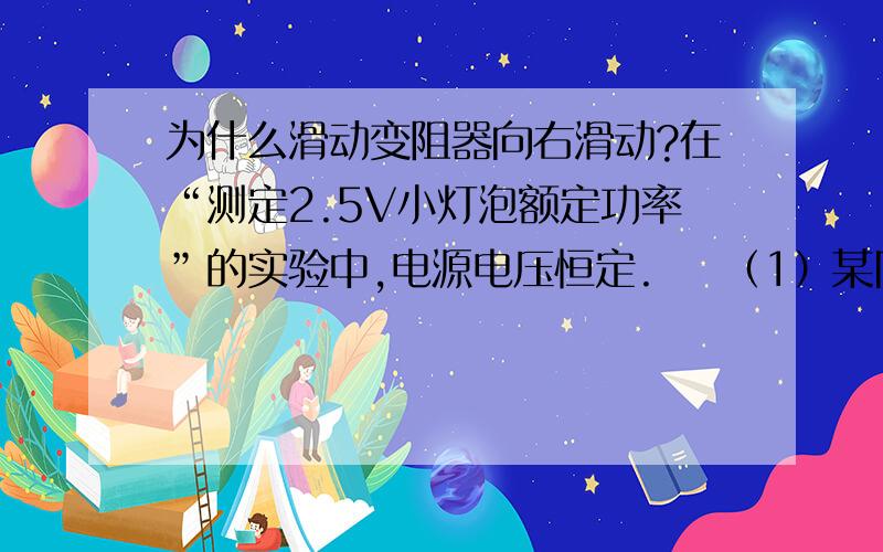 为什么滑动变阻器向右滑动?在“测定2.5V小灯泡额定功率”的实验中,电源电压恒定.    （1）某同学根据图示电路进行实验.    实验过程中,灯泡突然不亮,电流表、    电压表的示数都减小.经检