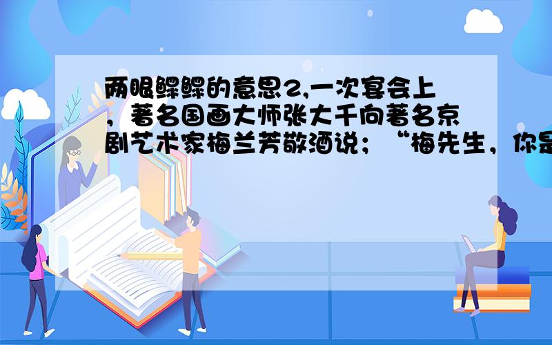 两眼鳏鳏的意思2,一次宴会上，著名国画大师张大千向著名京剧艺术家梅兰芳敬酒说；“梅先生，你是君子，我是小人，我先敬你一杯。”梅兰芳不解其意，从宾客也莫名其妙。张大千笑着