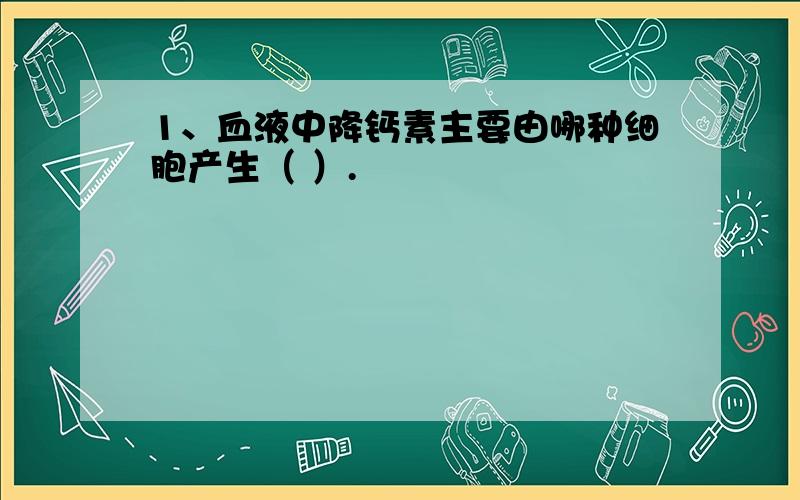 1、血液中降钙素主要由哪种细胞产生（ ）.