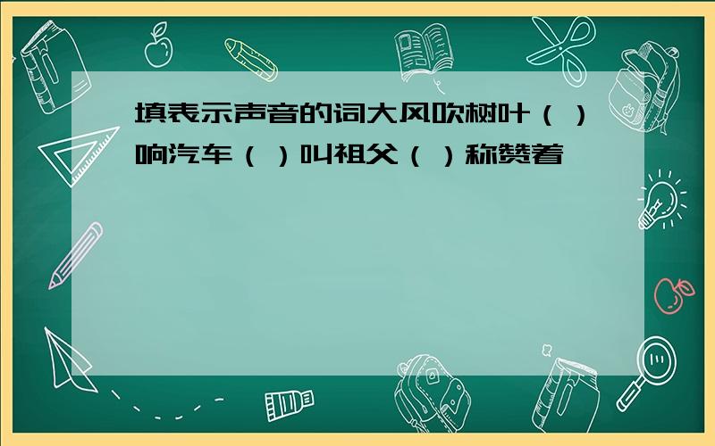 填表示声音的词大风吹树叶（）响汽车（）叫祖父（）称赞着