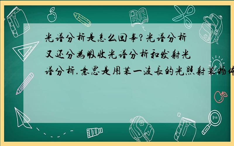 光谱分析是怎么回事?光谱分析又还分为吸收光谱分析和发射光谱分析.意思是用某一波长的光照射某物体,通过测量它吸收了哪些光然后又发射出哪些光从而得出吸收光谱和发生光谱吗?那因为