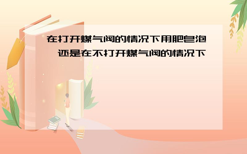 在打开煤气阀的情况下用肥皂泡,还是在不打开煤气阀的情况下,