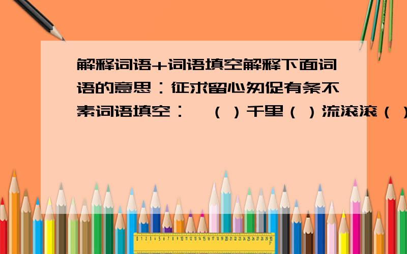 解释词语+词语填空解释下面词语的意思：征求留心匆促有条不素词语填空：一（）千里（）流滚滚（）壁断崖亦（）如是毫无二（）