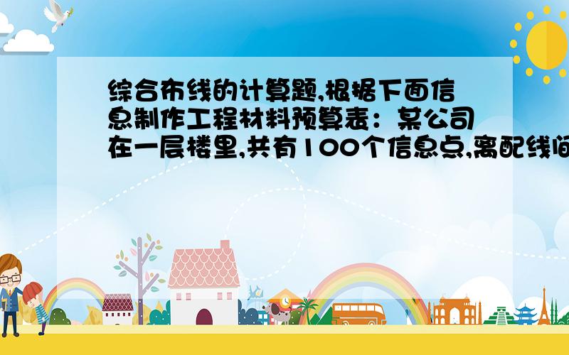 综合布线的计算题,根据下面信息制作工程材料预算表：某公司在一层楼里,共有100个信息点,离配线间最远信息点的距离为50米,离配线间最近信息点距离为10米,大概需要200米的pvc线槽.一箱网线