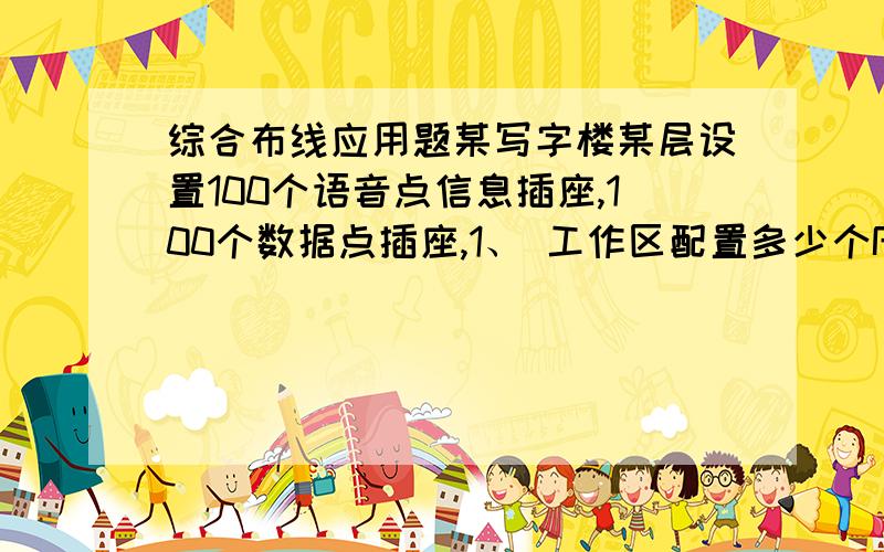 综合布线应用题某写字楼某层设置100个语音点信息插座,100个数据点插座,1、 工作区配置多少个RJ45的信息插座?2、 水平布线配置多上根4对UTP5类线?3、 水平侧模块采用110型100对的配线架需要几
