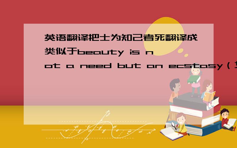 英语翻译把士为知己者死翻译成类似于beauty is not a need but an ecstasy（女为悦己者容）这种有点意境的英语?只有找你了,网上搜不到有意境的.