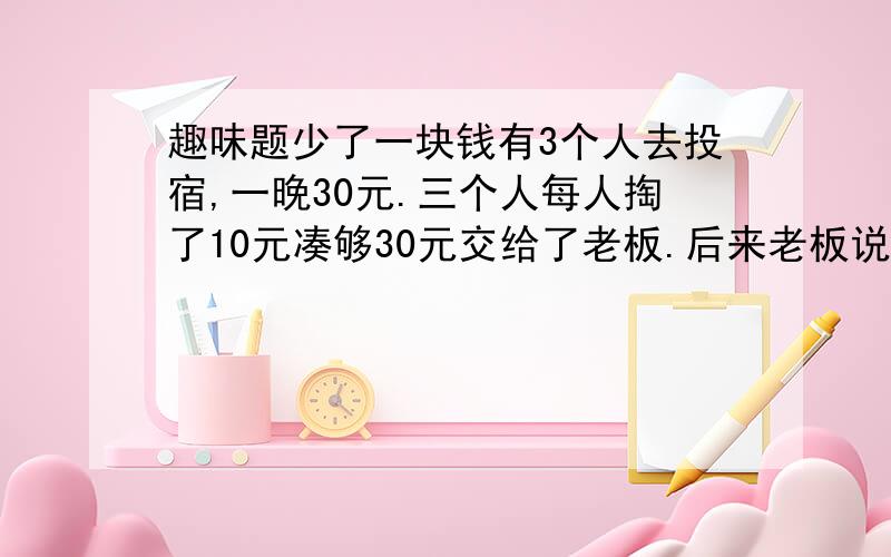 趣味题少了一块钱有3个人去投宿,一晚30元.三个人每人掏了10元凑够30元交给了老板.后来老板说今天优惠只要25元就够了,拿出5元命令服务生退还给他们,服务生偷偷藏起了2元,然后,把剩下的3元