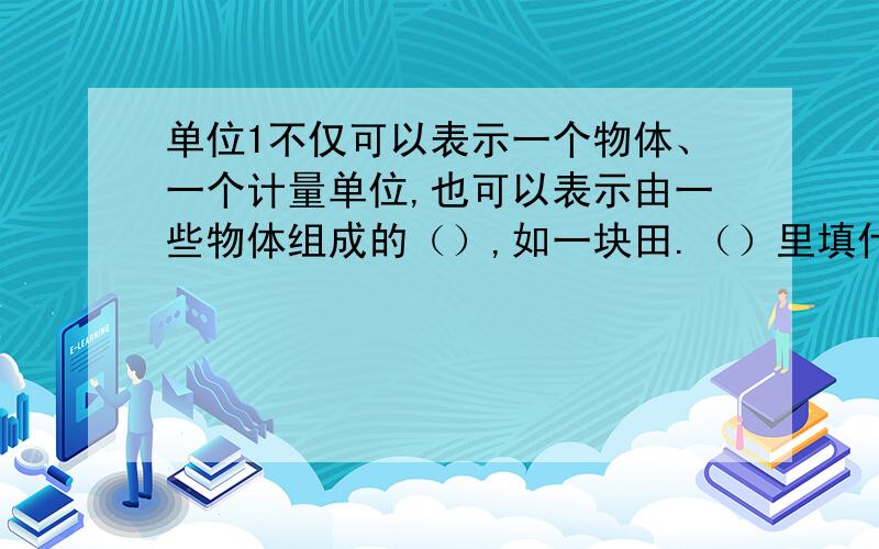 单位1不仅可以表示一个物体、一个计量单位,也可以表示由一些物体组成的（）,如一块田.（）里填什么?