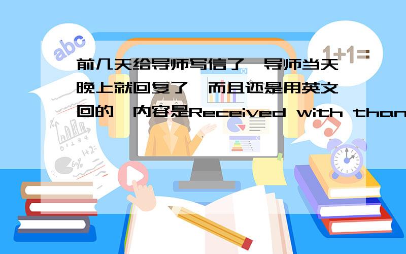 前几天给导师写信了,导师当天晚上就回复了,而且还是用英文回的,内容是Received with thanks.Welcome to XXXX university for further study.