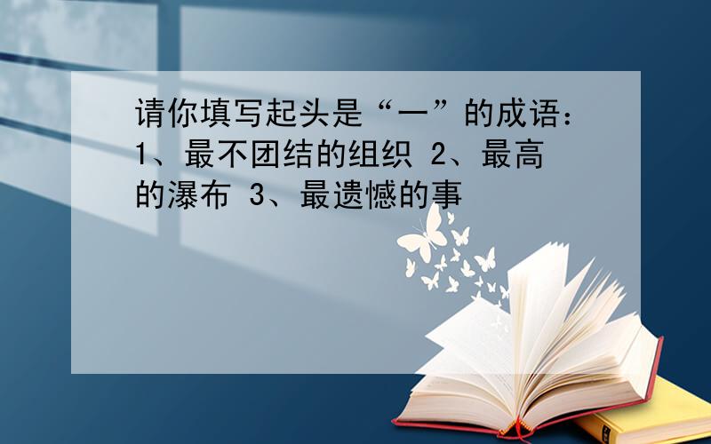 请你填写起头是“一”的成语：1、最不团结的组织 2、最高的瀑布 3、最遗憾的事