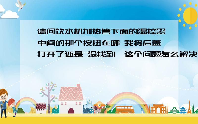 请问饮水机加热管下面的温控器中间的那个按扭在哪 我将后盖打开了还是 没找到,这个问题怎么解决的.我也找不到,你留个你的联系方式,我联系你帮我解决下.