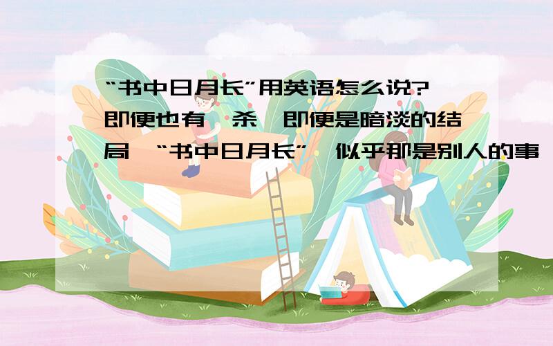 “书中日月长”用英语怎么说?即便也有厮杀,即便是暗淡的结局,“书中日月长”,似乎那是别人的事,与自己总隔了一层.    这句里面的书中日月长怎么翻译啊》?谢谢了~