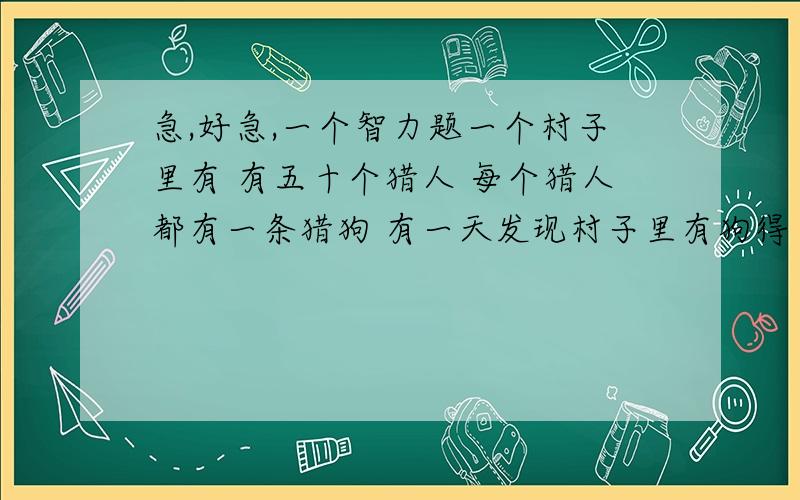 急,好急,一个智力题一个村子里有 有五十个猎人 每个猎人都有一条猎狗 有一天发现村子里有狗得了狂犬病 但是猎人不能看见自己的狗有没有得病 只能看见其它人的狗是否得狂犬病 猎人都