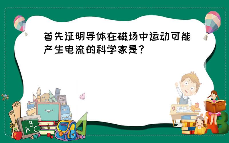 首先证明导体在磁场中运动可能产生电流的科学家是?