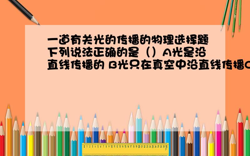 一道有关光的传播的物理选择题下列说法正确的是（）A光是沿直线传播的 B光只在真空中沿直线传播C光的传播不需要介质 D光在同一介质中沿直线传播