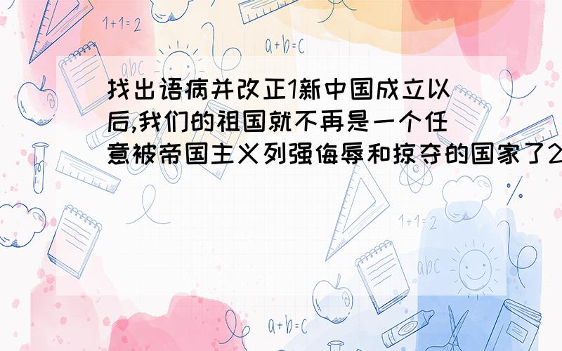 找出语病并改正1新中国成立以后,我们的祖国就不再是一个任意被帝国主义列强侮辱和掠夺的国家了2任何一种文明的发展都是与其他文明碰撞、融合、交流的过程,完全封闭的环境不可能带来